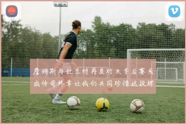 詹姆斯与杜兰特再度对决季后赛或成传奇终章让我们共同珍惜这段辉煌时光