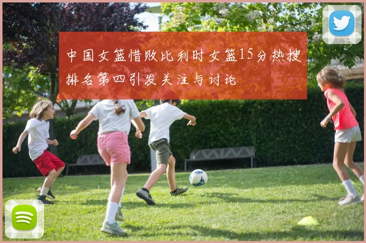 中国女篮惜败比利时女篮15分热搜排名第四引发关注与讨论