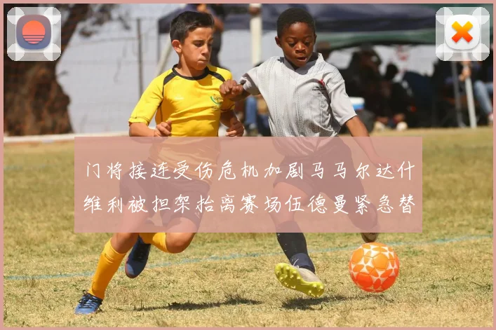 门将接连受伤危机加剧马马尔达什维利被担架抬离赛场伍德曼紧急替补上阵
