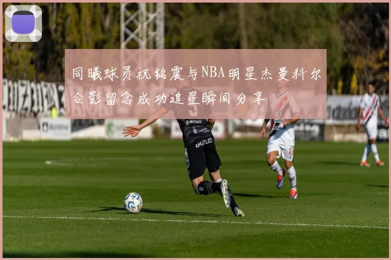 同曦球员祝铭震与NBA明星杰曼科尔合影留念成功追星瞬间分享