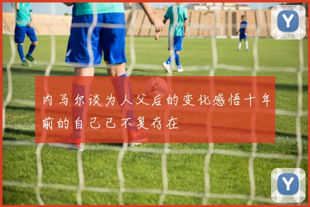 内马尔谈为人父后的变化感悟十年前的自己已不复存在